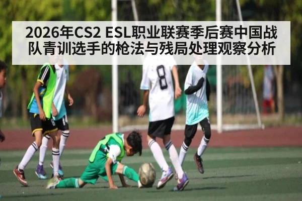 2026年CS2 ESL职业联赛季后赛中国战队青训选手的枪法与残局处理观察分析（kaiyun）