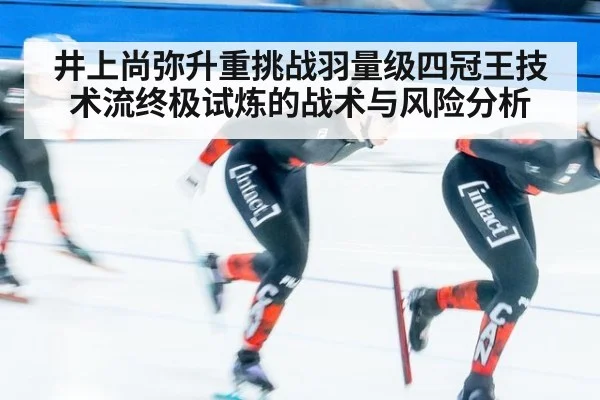 井上尚弥升重挑战羽量级四冠王技术流终极试炼的战术与风险分析